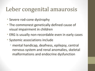 Leber congenital amaurosis
• Severe rod-cone dystrophy
• The commonest genetically defined cause of
visual impairment in children
• ERG is usually non-recordable even in early cases
• Systemic associations include
• mental handicap, deafness, epilepsy, central
nervous system and renal anomalies, skeletal
malformations and endocrine dysfunction
 