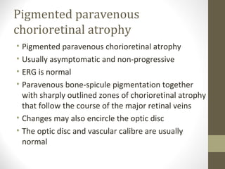 Pigmented paravenous
chorioretinal atrophy
• Pigmented paravenous chorioretinal atrophy
• Usually asymptomatic and non-progressive
• ERG is normal
• Paravenous bone-spicule pigmentation together
with sharply outlined zones of chorioretinal atrophy
that follow the course of the major retinal veins
• Changes may also encircle the optic disc
• The optic disc and vascular calibre are usually
normal
 