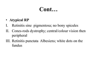 Cont…
• Atypical RP
I. Retinitis sine pigmentosa; no bony spicules
II. Cones-rods dystrophy; central/colour vision then
peripheral
III. Retinitis punctata Albesiens; white dots on the
fundus
 