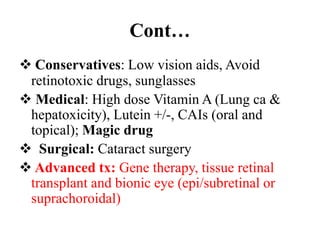 Cont…
 Conservatives: Low vision aids, Avoid
retinotoxic drugs, sunglasses
 Medical: High dose Vitamin A (Lung ca &
hepatoxicity), Lutein +/-, CAIs (oral and
topical); Magic drug
 Surgical: Cataract surgery
 Advanced tx: Gene therapy, tissue retinal
transplant and bionic eye (epi/subretinal or
suprachoroidal)
 