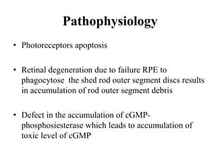 Pathophysiology
• Photoreceptors apoptosis
• Retinal degeneration due to failure RPE to
phagocytose the shed rod outer segment discs results
in accumulation of rod outer segment debris
• Defect in the accumulation of cGMP-
phosphosiesterase which leads to accumulation of
toxic level of cGMP
 