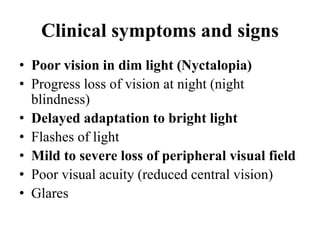 Clinical symptoms and signs
• Poor vision in dim light (Nyctalopia)
• Progress loss of vision at night (night
blindness)
• Delayed adaptation to bright light
• Flashes of light
• Mild to severe loss of peripheral visual field
• Poor visual acuity (reduced central vision)
• Glares
 