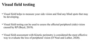 Visual field testing
• Visual field helps to measure your side vision and find any blind spots that may
be developing.
• Visual field testing can be used to assess the affected peripheral (side) vision
caused by RP (Boyd, 2019).
• Visual field assessment with Kinetic perimetry is considered the most effective
way to evaluate the loss of peripheral vision (O’Neal and Luther, 2020).
 