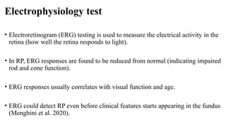 Electrophysiology test
• Electroretinogram (ERG) testing is used to measure the electrical activity in the
retina (how well the retina responds to light).
• In RP, ERG responses are found to be reduced from normal (indicating impaired
rod and cone function).
• ERG responses usually correlates with visual function and age.
• ERG could detect RP even before clinical features starts appearing in the fundus
(Menghini et al. 2020).
 