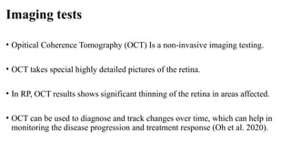 Imaging tests
• Opitical Coherence Tomography (OCT) Is a non-invasive imaging testing.
• OCT takes special highly detailed pictures of the retina.
• In RP, OCT results shows significant thinning of the retina in areas affected.
• OCT can be used to diagnose and track changes over time, which can help in
monitoring the disease progression and treatment response (Oh et al. 2020).
 