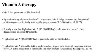 Vitamin A therapy
• Vit. A is a precursor of 11-cis-retinal.
• By maintaining adequate levels of 11-cis-retinal, Vit. A helps preserve the function of
photoreceptors, potentially slowing the progression of RP (Sajovic et al. 2022).
• A study show that high-dose Vit. A (15,000 IU/day) could slow the rate of retinal
degeneration in some RP patients.
• High-dose Vit. A (15,000 IU/day) is generally safe for most adults.
• High-dose Vit. A should be taking under medical supervision to avoid excessive amount
of Vit. A in the blood that is harmful to the body system (Shechtman, & Karpecki, 2010).
 
