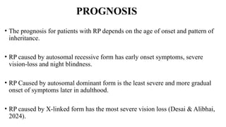PROGNOSIS
• The prognosis for patients with RP depends on the age of onset and pattern of
inheritance.
• RP caused by autosomal recessive form has early onset symptoms, severe
vision-loss and night blindness.
• RP Caused by autosomal dominant form is the least severe and more gradual
onset of symptoms later in adulthood.
• RP caused by X-linked form has the most severe vision loss (Desai & Alibhai,
2024).
 
