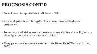 PROGNOSIS CONT’D
• Tunnel vision is expected late in all forms of RP.
• Almost all patients will be legally blind at some point of the disease
progression.
• Fortunately, total vision loss is uncommon, as macular function will generally
allow light perception, even after acuity is loss.
• Many patient retains central vision into their 40s or 50s (O’Neal and Luther,
2020).
 