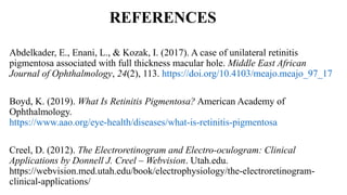 REFERENCES
Abdelkader, E., Enani, L., & Kozak, I. (2017). A case of unilateral retinitis
pigmentosa associated with full thickness macular hole. Middle East African
Journal of Ophthalmology, 24(2), 113. https://doi.org/10.4103/meajo.meajo_97_17
Boyd, K. (2019). What Is Retinitis Pigmentosa? American Academy of
Ophthalmology.
https://www.aao.org/eye-health/diseases/what-is-retinitis-pigmentosa
Creel, D. (2012). The Electroretinogram and Electro-oculogram: Clinical
Applications by Donnell J. Creel – Webvision. Utah.edu.
https://webvision.med.utah.edu/book/electrophysiology/the-electroretinogram-
clinical-applications/
 