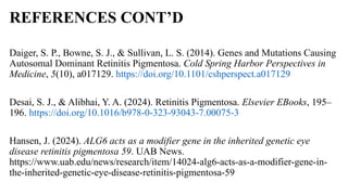 REFERENCES CONT’D
Daiger, S. P., Bowne, S. J., & Sullivan, L. S. (2014). Genes and Mutations Causing
Autosomal Dominant Retinitis Pigmentosa. Cold Spring Harbor Perspectives in
Medicine, 5(10), a017129. https://doi.org/10.1101/cshperspect.a017129
Desai, S. J., & Alibhai, Y. A. (2024). Retinitis Pigmentosa. Elsevier EBooks, 195–
196. https://doi.org/10.1016/b978-0-323-93043-7.00075-3
Hansen, J. (2024). ALG6 acts as a modifier gene in the inherited genetic eye
disease retinitis pigmentosa 59. UAB News.
https://www.uab.edu/news/research/item/14024-alg6-acts-as-a-modifier-gene-in-
the-inherited-genetic-eye-disease-retinitis-pigmentosa-59
 