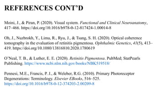 REFERENCES CONT’D
Moini, J., & Piran, P. (2020). Visual system. Functional and Clinical Neuroanatomy,
417–466. https://doi.org/10.1016/b978-0-12-817424-1.00014-8
Oh, J., Nuzbrokh, Y., Lima, R., Ryu, J., & Tsang, S. H. (2020). Optical coherence
tomography in the evaluation of retinitis pigmentosa. Ophthalmic Genetics, 41(5), 413–
419. https://doi.org/10.1080/13816810.2020.1780619
O’Neal, T. B., & Luther, E. E. (2020). Retinitis Pigmentosa. PubMed; StatPearls
Publishing. https://www.ncbi.nlm.nih.gov/books/NBK519518/
Pennesi, M.E., Francis, P. J., & Weleber, R.G. (2010). Primary Photoreceptor
Degenerations: Terminology. Elsevier EBooks, 516–525.
https://doi.org/10.1016/b978-0-12-374203-2.00209-8
 