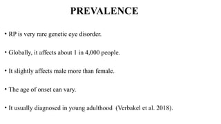 PREVALENCE
• RP is very rare genetic eye disorder.
• Globally, it affects about 1 in 4,000 people.
• It slightly affects male more than female.
• The age of onset can vary.
• It usually diagnosed in young adulthood (Verbakel et al. 2018).
 