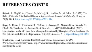 REFERENCES CONT’D
Sajovic, J., Meglič, A., Glavač, D., Markelj, Š., Hawlina, M., & Fakin, A. (2022). The
Role of Vitamin A in Retinal Diseases. International Journal of Molecular Sciences,
23(3), 1014. https://doi.org/10.3390/ijms23031014
Sayo, A., Ueno, S., Kominami, T., Nishida, K., Inooka, D., Nakanishi, A., Yasuda, S.,
Okado, S., Takahashi, K., Matsui, S., & Terasaki, H. s41598-017-16640-7 (2017).
Longitudinal study of visual field changes determined by Humphrey Field Analyzer 10-
2 in patients with Retinitis Pigmentosa. Scientific Reports, 7(1). https://doi.org/10.1038/
Shechtman, D., & Karpecki, P. (2010). Nutritional Supplements for RP.
Www.reviewofoptometry.com. https://www.reviewofoptometry.com/article/nutritional-
supplements-for-rp
 
