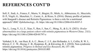 REFERENCES CONT’D
Sofi, F., Sodi, A., Franco, F., Murro, V., Biagini, D., Miele, A., Abbruzzese, G., Mucciolo,
D. P., Virgili, G., Menchini, U., Casini, A., & Rizzo, S. (2016). Dietary profile of patients
with Stargardt’s disease and Retinitis Pigmentosa: is there a role for a nutritional
approach? BMC Ophthalmology, 16. https://doi.org/10.1186/s12886-016-0187-3
Tan, L., Long, Y., Li, Z., Xiao, Y., Ren, J., Sun, C., Meng, X., & Li, S. (2021). Ocular
abnormalities in a large patient cohort with retinitis pigmentosa in Western China. 21(1).
https://doi.org/10.1186/s12886-020-01797-z
Verbakel, S. K., van Huet, R. A. C., Boon, C. J. F., den Hollander, A. I., Collin, R. W. J.,
Klaver, C. C. W., Hoyng, C. B., Roepman, R., & Klevering, B. J. (2018). Non-syndromic
retinitis pigmentosa. Progress in Retinal and Eye Research, 66, 157–186.
https://doi.org/10.1016/j.preteyeres.2018.03.005
 