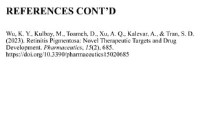 REFERENCES CONT’D
Wu, K. Y., Kulbay, M., Toameh, D., Xu, A. Q., Kalevar, A., & Tran, S. D.
(2023). Retinitis Pigmentosa: Novel Therapeutic Targets and Drug
Development. Pharmaceutics, 15(2), 685.
https://doi.org/10.3390/pharmaceutics15020685
 