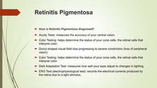 Retinitis Pigmentosa
 How is Retinitis Pigmentosa diagnosed?
 Acuity Tests: measures the accuracy of your central vision.
 Color Testing: helps determine the status of your cone cells, the retinal cells that
interpret color.
 Donut shaped visual field loss progressing to severe constriction (loss of peripheral
vision)
 Color Testing: helps determine the status of your cone cells, the retinal cells that
interpret color.
 Dark Adaptation Test: measures how well your eyes adjust to changes in lighting.
 ERG Test (electrophysiological test): records the electrical currents produced by
the retina due to a light stimulus.
 