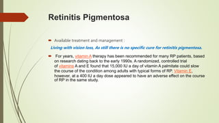 Retinitis Pigmentosa
 Available treatment and management :
Living with vision loss, As still there is no specific cure for retinitis pigmentosa.
 For years, vitamin A therapy has been recommended for many RP patients, based
on research dating back to the early 1990s. A randomized, controlled trial
of vitamins A and E found that 15,000 IU a day of vitamin A palmitate could slow
the course of the condition among adults with typical forms of RP. Vitamin E,
however, at a 400 IU a day dose appeared to have an adverse effect on the course
of RP in the same study.
 