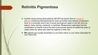 Retinitis Pigmentosa
 Another study among adult patients with RP has shown that an omega-3-
rich diet containing docosahexaenoic acid can further slow disease progression.
Such a dietincludes one to two 3-ounce servings per week of oily fish such as
salmon, tuna, herring, mackerel, or sardines. Researchers estimated that the
combination of vitamin A plus this diet could provide almost 20 additional years of
useful vision for adults who start the regimen in their 30s.
 RP patients are usually forwarded to Low Vision Clinic or Low Vision Specialist for
Low Vision Aid.
 