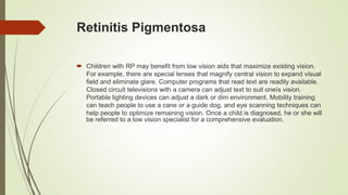 Retinitis Pigmentosa
 Children with RP may benefit from low vision aids that maximize existing vision.
For example, there are special lenses that magnify central vision to expand visual
field and eliminate glare. Computer programs that read text are readily available.
Closed circuit televisions with a camera can adjust text to suit oneís vision.
Portable lighting devices can adjust a dark or dim environment. Mobility training
can teach people to use a cane or a guide dog, and eye scanning techniques can
help people to optimize remaining vision. Once a child is diagnosed, he or she will
be referred to a low vision specialist for a comprehensive evaluation.
 
