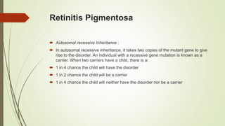 Retinitis Pigmentosa
 Autosomal recessive Inheritance :
 In autosomal recessive inheritance, it takes two copies of the mutant gene to give
rise to the disorder. An individual with a recessive gene mutation is known as a
carrier. When two carriers have a child, there is a:
 1 in 4 chance the child will have the disorder
 1 in 2 chance the child will be a carrier
 1 in 4 chance the child will neither have the disorder nor be a carrier
 