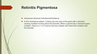Retinitis Pigmentosa
 Autosomal dominant InheritanceInheritance :
 In this inheritance pattern, it takes just one copy of the gene with a disorder-
causing mutation to bring about the disorder. When a parent has a dominant gene
mutation, there is a 1 in 2 chance that any children will inherit this mutation and
the disorder.
 