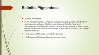 Retinitis Pigmentosa
 X-linked Inheritance
 In this form of inheritance, mothers carry the mutated gene on one of their X
chromosomes and pass it to their sons. Because females have two X
chromosomes, the effect of a mutation on one X chromosome is offset by the
normal gene on the other X chromosome. If a mother is a carrier of an X-linked
disorder there is a:
 1 in 2 chance of having a son with the disorder
 1 in 2 chance of having a daughter who is a carrier
 