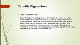 Retinitis Pigmentosa
 SIGNS AND SYMPTOMS :
 Since retinitis pigmentosa begins as rod degeneration, the patient first notices
increasing difficulty in night vision, followed by difficulty seeing in the periphery.
Slowly progressive constriction of the visual field leads to tunnel vision. A small
area of central vision in both eyes usually persists for years. Generally night
blindness precedes tunnel vision by years or even decades. Total blindness
eventually ensues in most cases. The age of appearance of legal blindness ranges
from as early as childhood to as late as the 40s.
 