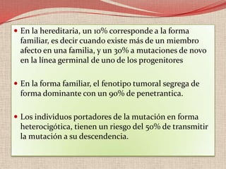 En la mayoría de casos hereditarios se desarrollan tumores multifocales en ambos ojos debido a que la segunda mutación puede darse en varias células y de forma ocasional tumores unilaterales. Se ha descrito que aproximadamente entre un 15-20% de retinoblastomas unilaterales esporádicos pueden ser causados por mutaciones en la línea germinal. Excepcionalmente hay otras familias donde todos los individuos afectos desarrollan el tumor unilateralmente o no lo desarrollan (penetrancia incompleta).