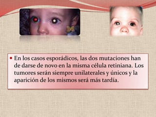 Mutaciones en el RB1Se han descrito diferentes mutaciones en el gen, grandes deleciones, translocaciones, pequeñas deleciones y mutaciones puntuales debidas a la substitución de una base por otra o a la aparición de un codón stop en medio del gen. 