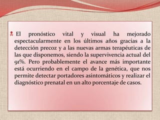  El pronóstico vital y visual ha mejorado espectacularmente en los últimos años gracias a la detección precoz y a las nuevas armas terapéuticas de las que disponemos, siendo la supervivencia actual del 91%. Pero probablemente el avance más importante está ocurriendo en el campo de la genética, que nos permite detectar portadores asintomáticos y realizar el diagnóstico prenatal en un alto porcentaje de casos.Es bilateral en un 25-35% de los casos. La edad media de diagnóstico son los 18 meses, diagnosticándose más precozmente en los casos bilaterales (12 meses) que en los unilaterales (24 meses), siendo muy poco frecuente en los recién nacidos y a partir de los 5-6 años de edad, pero incluso se ha publicado algún caso en el adultoIntroducciónHasta el momento se han descrito dos tipos de genes susceptibles a diferentes mutaciones y que pueden estar involucrados en el desarrollo de un tumor: los oncogenes y los antioncogenes o genes supresores del mismo