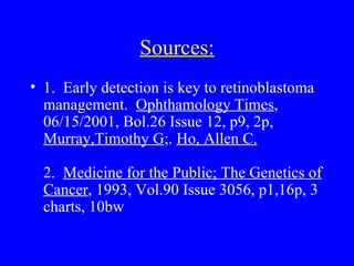 Sources: 1.  Early detection is key to retinoblastoma management.  Ophthamology Times , 06/15/2001, Bol.26 Issue 12, p9, 2p,  Murray,Timothy G ;.  Ho, Allen C. 2.  Medicine for the Public; The Genetics of Cancer , 1993, Vol.90 Issue 3056, p1,16p, 3 charts, 10bw 
