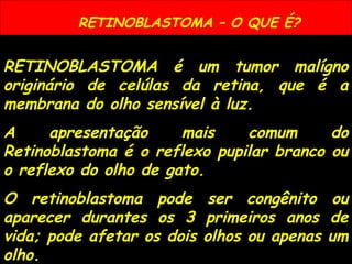 RETINOBLASTOMA – O QUE É?
RETINOBLASTOMA é um tumor malígno
originário de celúlas da retina, que é a
membrana do olho sensível à luz.
A apresentação mais comum do
Retinoblastoma é o reflexo pupilar branco ou
o reflexo do olho de gato.
O retinoblastoma pode ser congênito ou
aparecer durantes os 3 primeiros anos de
vida; pode afetar os dois olhos ou apenas um
olho.
 