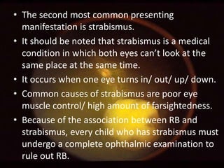 • The second most common presenting
manifestation is strabismus.
• It should be noted that strabismus is a medical
condition in which both eyes can’t look at the
same place at the same time.
• It occurs when one eye turns in/ out/ up/ down.
• Common causes of strabismus are poor eye
muscle control/ high amount of farsightedness.
• Because of the association between RB and
strabismus, every child who has strabismus must
undergo a complete ophthalmic examination to
rule out RB.

 