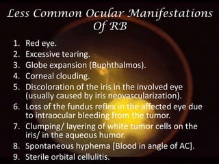 Less Common Ocular Manifestations
Of RB
1.
2.
3.
4.
5.
6.
7.
8.
9.

Red eye.
Excessive tearing.
Globe expansion (Buphthalmos).
Corneal clouding.
Discoloration of the iris in the involved eye
(usually caused by iris neovascularization).
Loss of the fundus reflex in the affected eye due
to intraocular bleeding from the tumor.
Clumping/ layering of white tumor cells on the
iris/ in the aqueous humor.
Spontaneous hyphema [Blood in angle of AC].
Sterile orbital cellulitis.

 