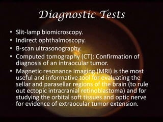 Diagnostic Tests
•
•
•
•

Slit-lamp biomicroscopy.
Indirect ophthalmoscopy.
B-scan ultrasonography.
Computed tomography (CT): Confirmation of
diagnosis of an intraocular tumor.
• Magnetic resonance imaging (MRI) is the most
useful and informative tool for evaluating the
sellar and parasellar regions of the brain (to rule
out ectopic intracranial retinoblastoma) and for
studying the orbital soft tissues and optic nerve
for evidence of extraocular tumor extension.

 