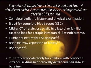 Standard baseline clinical evaluation of
children who have newly been diagnosed as
Retinoblastoma
• Complete pediatric history and physical examination.
• Blood for complete blood count (CBC) .
• MRI or CT of brain, especially in bilateral or familial
cases to look for ectopic intracranial Retinoblastoma.
• Lumbar puncture for CSF analysis[∗].
• Bone marrow aspiration or biopsy[∗] .
• Bone scan[∗].
∗ Currently advocated only for children with advanced
intraocular disease or clinically extraocular disease at
baseline.

 