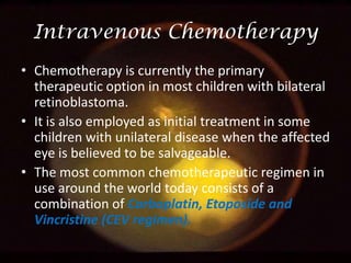 Intravenous Chemotherapy
• Chemotherapy is currently the primary
therapeutic option in most children with bilateral
retinoblastoma.
• It is also employed as initial treatment in some
children with unilateral disease when the affected
eye is believed to be salvageable.
• The most common chemotherapeutic regimen in
use around the world today consists of a
combination of Carboplatin, Etoposide and
Vincristine (CEV regimen).

 