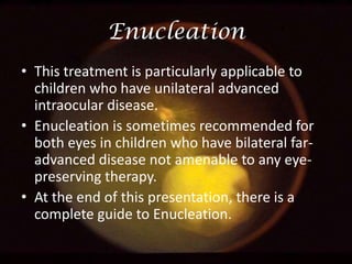 Enucleation
• This treatment is particularly applicable to
children who have unilateral advanced
intraocular disease.
• Enucleation is sometimes recommended for
both eyes in children who have bilateral faradvanced disease not amenable to any eyepreserving therapy.
• At the end of this presentation, there is a
complete guide to Enucleation.

 