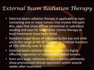 External Beam Radiation Therapy
• External beam radiation therapy is applicable to eyes
containing one or more tumors that involve the optic
disc, eyes that show diffuse intravitreal or subretinal
seeding and eyes for which prior chemo-therapy or
local treatments have been failed.
• Standard target doses of radiation to the eye and orbit
are in the range of 40–50 Gy given in multiple fractions
of 150–200 cGy over 4–5 weeks.
• External beam radiation therapy results in highly
effective regression of vascularized retinal tumors.
• Even very large, cohesive retinoblastomas commonly
show pronounced clinical regression within several
weeks after treatment.

 
