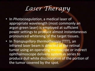 Laser Therapy
• In Photocoagulation, a medical laser of
appropriate wavelength (most commonly an
argon green laser) is employed at sufficient
power settings to produce almost instantaneous
pronounced whitening of the target tissues.
• In Transpupillary thermotherapy (TTT), an
infrared laser beam is directed at the retinal
tumor using an operating microscope or indirect
ophthalmoscope delivery system in series to
produce dull white discoloration of the portion of
the tumor covered by the spot.

 