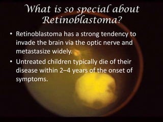 What is so special about
Retinoblastoma?
• Retinoblastoma has a strong tendency to
invade the brain via the optic nerve and
metastasize widely.
• Untreated children typically die of their
disease within 2–4 years of the onset of
symptoms.

 