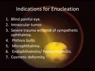 Indications for Enucleation
1. Blind painful eye.
2. Intraocular tumor.
3. Severe trauma with risk of sympathetic
ophthalmia.
4. Phthisis bulbi.
5. Microphthalmia.
6. Endophthalmitis/ Panophthalmitis.
7. Cosmetic deformity.

 