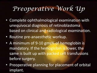 Preoperative Work Up
• Complete ophthalmological examination with
unequivocal diagnosis of retinoblastoma
based on clinical and radiological examination.
• Routine pre-anaesthetic workup.
• A minimum of 9-10 gms% of hemoglobin is
mandatory. If the hemoglobin is lower, the
same is built up with packed cell transfusions
before surgery.
• Preoperative planning for placement of orbital
implant.

 
