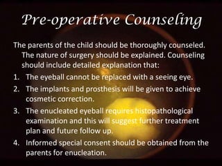 Pre-operative Counseling
The parents of the child should be thoroughly counseled.
The nature of surgery should be explained. Counseling
should include detailed explanation that:
1. The eyeball cannot be replaced with a seeing eye.
2. The implants and prosthesis will be given to achieve
cosmetic correction.
3. The enucleated eyeball requires histopathological
examination and this will suggest further treatment
plan and future follow up.
4. Informed special consent should be obtained from the
parents for enucleation.

 