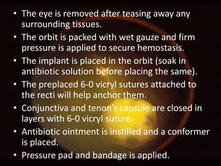 • The eye is removed after teasing away any
surrounding tissues.
• The orbit is packed with wet gauze and firm
pressure is applied to secure hemostasis.
• The implant is placed in the orbit (soak in
antibiotic solution before placing the same).
• The preplaced 6-0 vicryl sutures attached to
the recti will help anchor them.
• Conjunctiva and tenon’s capsule are closed in
layers with 6-0 vicryl suture.
• Antibiotic ointment is instilled and a conformer
is placed.
• Pressure pad and bandage is applied.

 