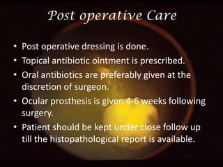 Post operative Care
• Post operative dressing is done.
• Topical antibiotic ointment is prescribed.
• Oral antibiotics are preferably given at the
discretion of surgeon.
• Ocular prosthesis is given 4-6 weeks following
surgery.
• Patient should be kept under close follow up
till the histopathological report is available.

 