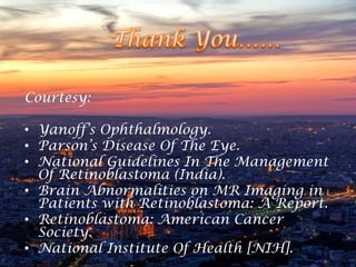Courtesy:
• Yanoff’s Ophthalmology.
• Parson’s Disease Of The Eye.
• National Guidelines In The Management
Of Retinoblastoma (India).
• Brain Abnormalities on MR Imaging in
Patients with Retinoblastoma: A Report.
• Retinoblastoma: American Cancer
Society.
• National Institute Of Health [NIH].

 