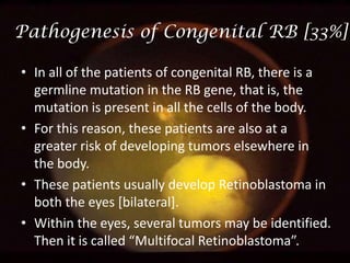 Pathogenesis of Congenital RB [33%]
• In all of the patients of congenital RB, there is a
germline mutation in the RB gene, that is, the
mutation is present in all the cells of the body.
• For this reason, these patients are also at a
greater risk of developing tumors elsewhere in
the body.
• These patients usually develop Retinoblastoma in
both the eyes [bilateral].
• Within the eyes, several tumors may be identified.
Then it is called “Multifocal Retinoblastoma”.

 