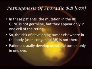 Pathogenesis Of Sporadic RB [67%]
• In these patients, the mutation in the RB
GENE is not germline, but they appear only in
one cell of the retina.
• So, the risk of developing tumor elsewhere in
the body [as in congenital RB] is not there.
• Patients usually develop unilateral tumor, only
in one eye.

 