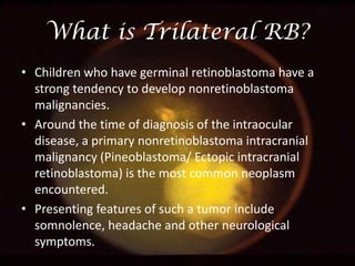 What is Trilateral RB?
• Children who have germinal retinoblastoma have a
strong tendency to develop nonretinoblastoma
malignancies.
• Around the time of diagnosis of the intraocular
disease, a primary nonretinoblastoma intracranial
malignancy (Pineoblastoma/ Ectopic intracranial
retinoblastoma) is the most common neoplasm
encountered.
• Presenting features of such a tumor include
somnolence, headache and other neurological
symptoms.

 